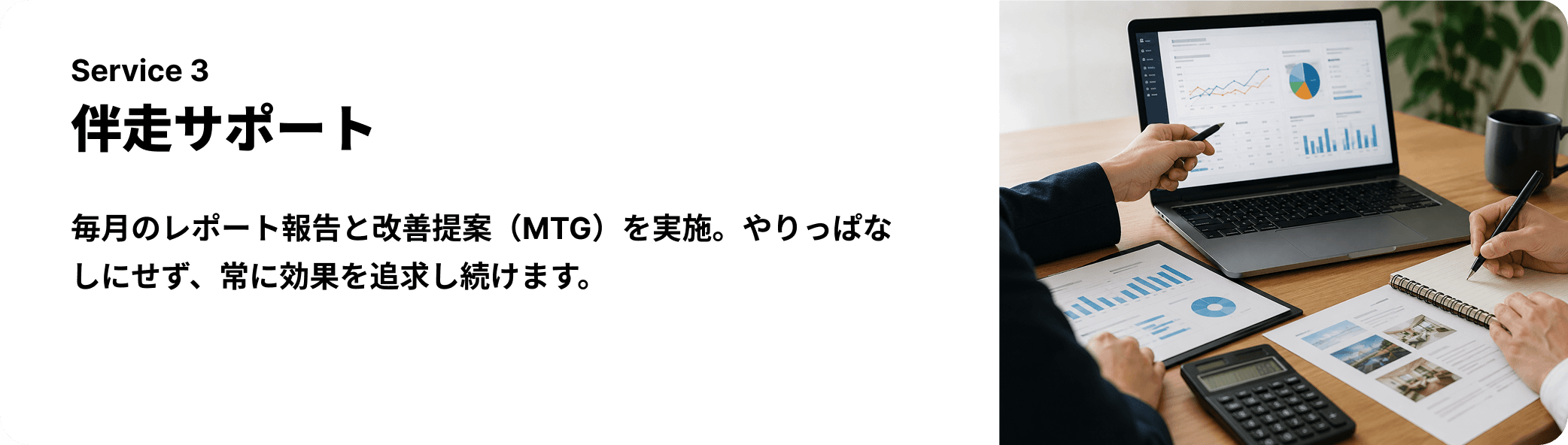 伴走サポート — 毎月のレポート報告と改善提案（MTG）を実施。やりっぱなしにせず、常に効果を追求し続けます。